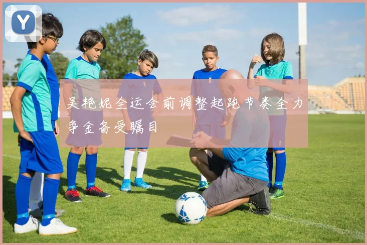 吴艳妮全运会前调整起跑节奏全力争金备受瞩目