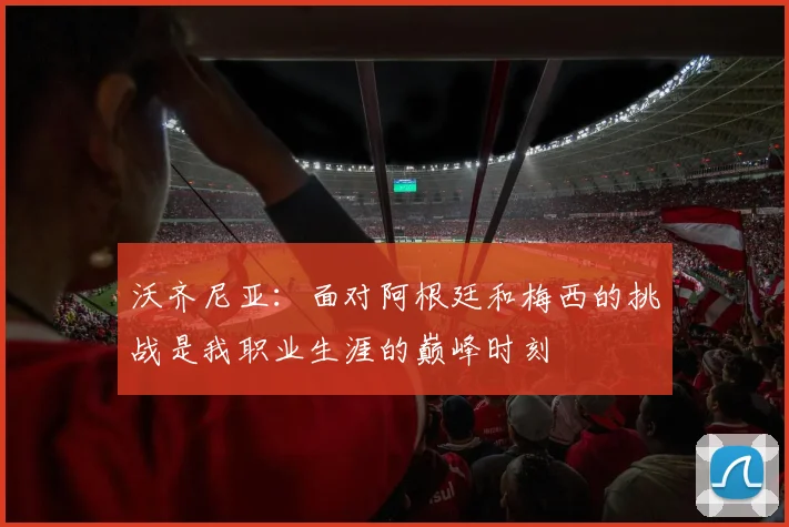 沃齐尼亚：面对阿根廷和梅西的挑战是我职业生涯的巅峰时刻