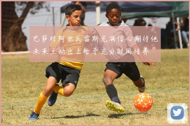 巴萨对阿尔瓦雷斯充满信心期待他未来主动出击给予充分时间培养
