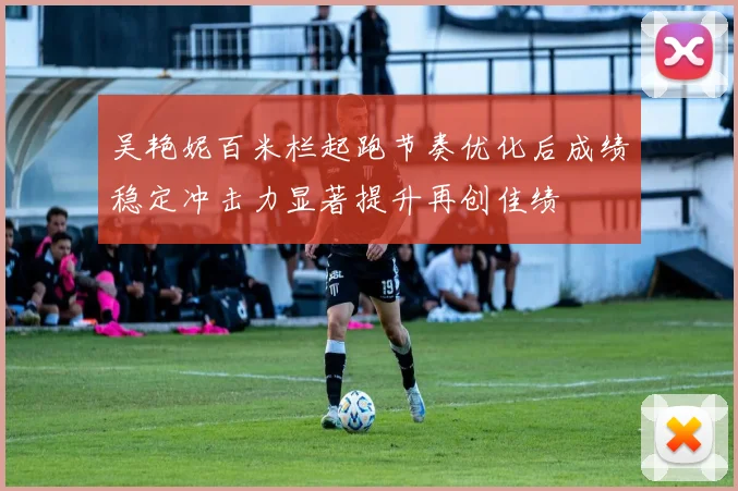 吴艳妮百米栏起跑节奏优化后成绩稳定冲击力显著提升再创佳绩
