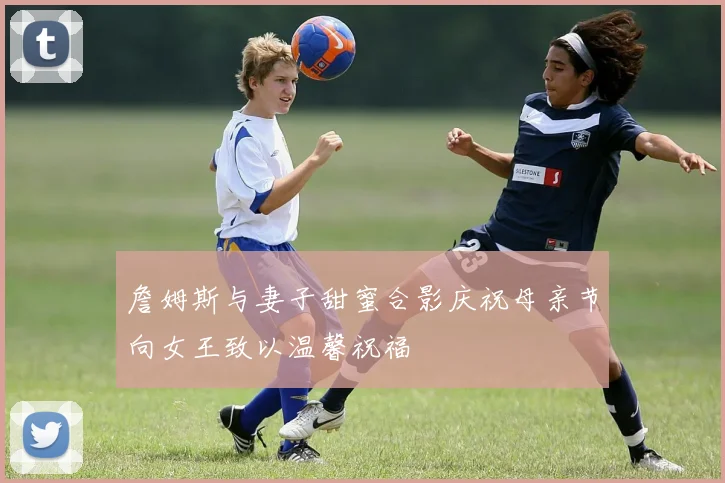 詹姆斯与妻子甜蜜合影庆祝母亲节向女王致以温馨祝福