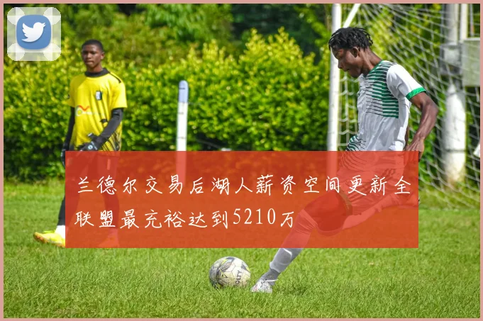 兰德尔交易后湖人薪资空间更新全联盟最充裕达到5210万