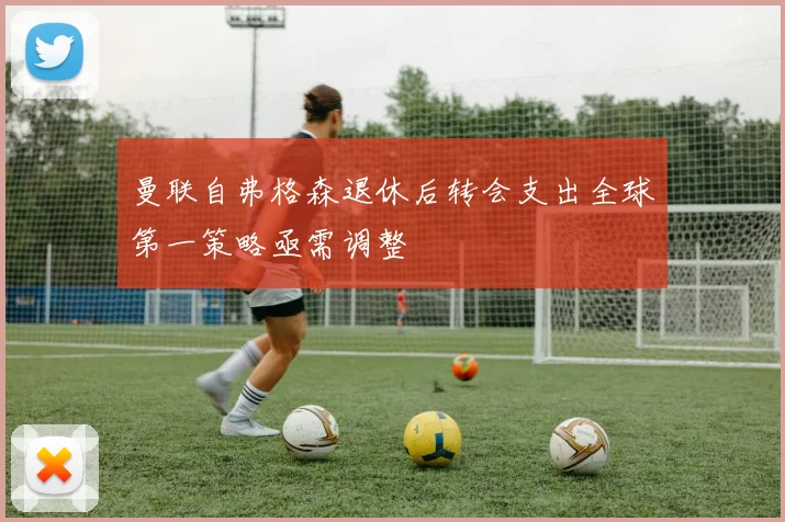 曼联自弗格森退休后转会支出全球第一策略亟需调整