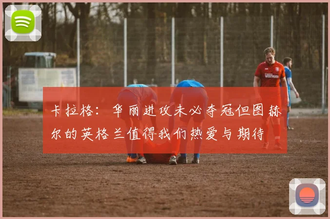 卡拉格：华丽进攻未必夺冠但图赫尔的英格兰值得我们热爱与期待