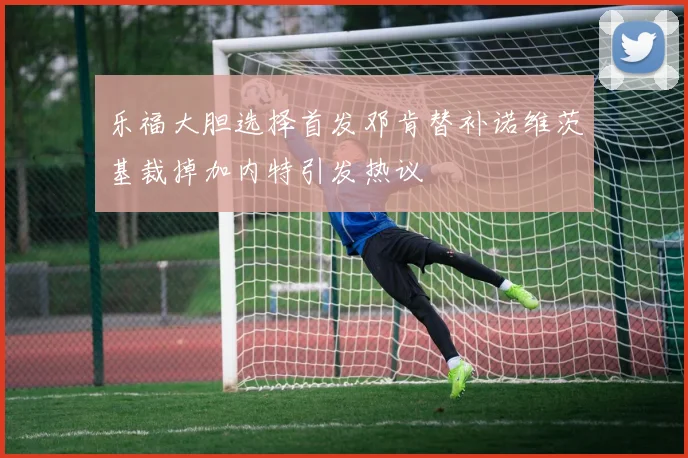乐福大胆选择首发邓肯替补诺维茨基裁掉加内特引发热议