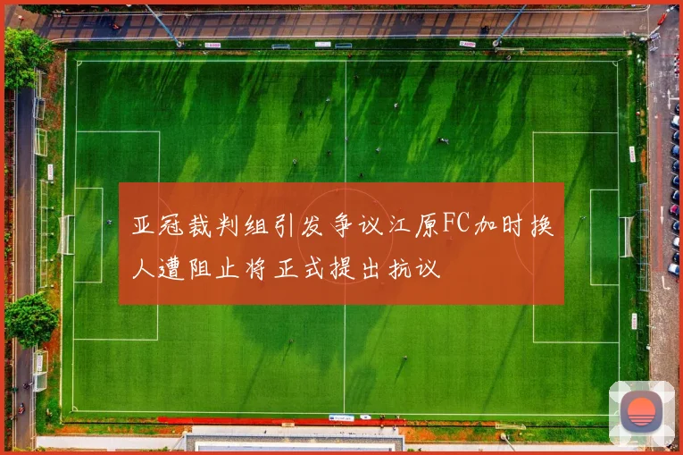 亚冠裁判组引发争议江原FC加时换人遭阻止将正式提出抗议