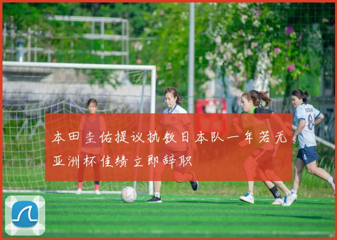 本田圭佑提议执教日本队一年若无亚洲杯佳绩立即辞职
