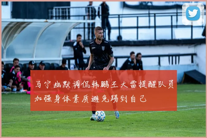 马宁幽默调侃韩鹏王大雷提醒队员加强身体素质避免踢到自己