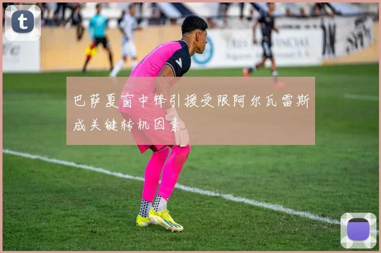 巴萨夏窗中锋引援受限阿尔瓦雷斯成关键转机因素