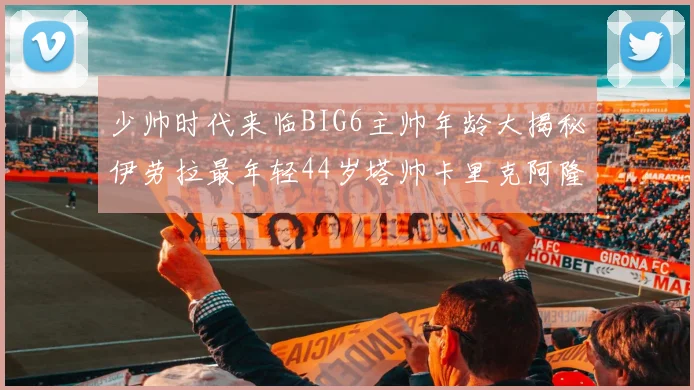 少帅时代来临BIG6主帅年龄大揭秘伊劳拉最年轻44岁塔帅卡里克阿隆索齐聚