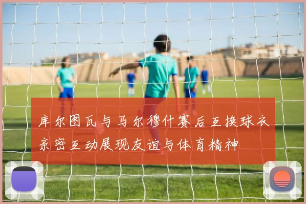 库尔图瓦与马尔穆什赛后互换球衣亲密互动展现友谊与体育精神