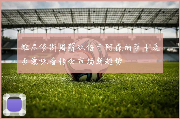 维尼修斯周薪双倍于阿森纳萨卡是否意味着转会市场新趋势
