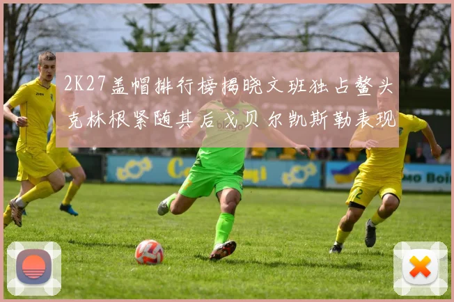 2K27盖帽排行榜揭晓文班独占鳌头克林根紧随其后戈贝尔凯斯勒表现不俗