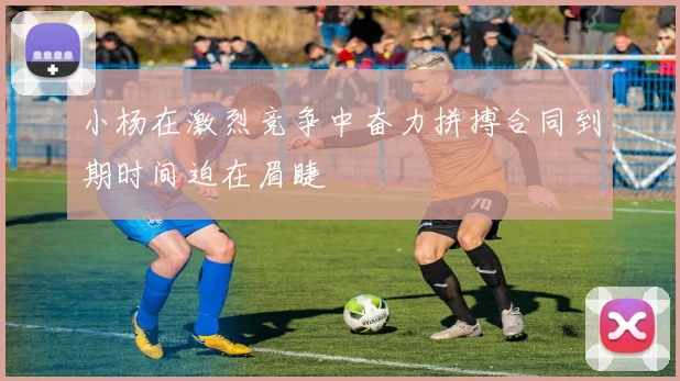 小杨在激烈竞争中奋力拼搏合同到期时间迫在眉睫