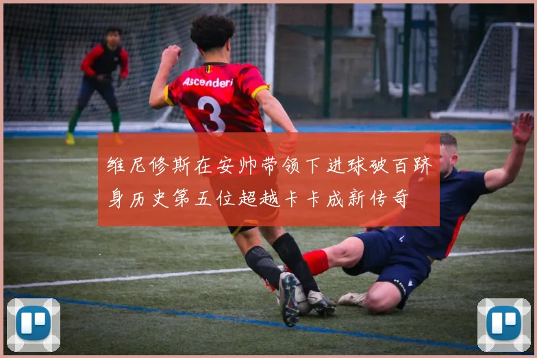 维尼修斯在安帅带领下进球破百跻身历史第五位超越卡卡成新传奇
