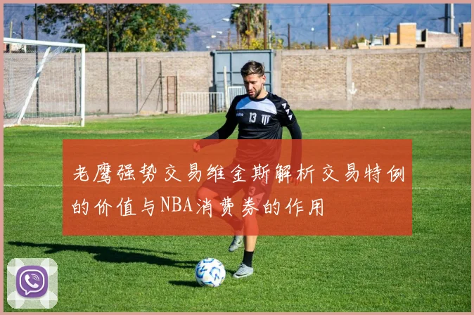 老鹰强势交易维金斯解析交易特例的价值与NBA消费券的作用